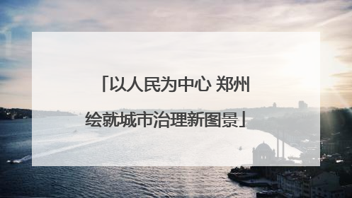 以人民为中心 郑州绘就城市治理新图景