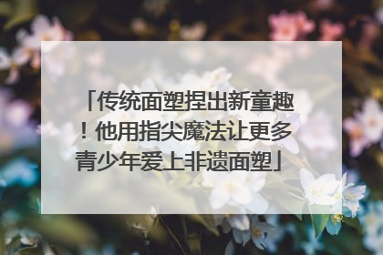 传统面塑捏出新童趣！他用指尖魔法让更多青少年爱上非遗面塑