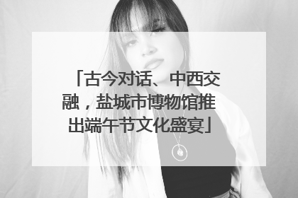 古今对话、中西交融，盐城市博物馆推出端午节文化盛宴