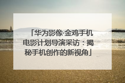 华为影像·金鸡手机电影计划导演采访：揭秘手机创作的新视角