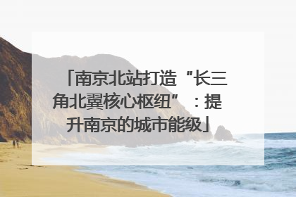 南京北站打造“长三角北翼核心枢纽”：提升南京的城市能级
