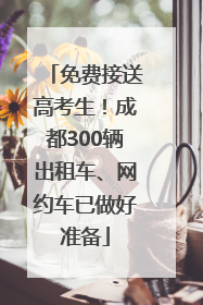 免费接送高考生！成都300辆出租车、网约车已做好准备
