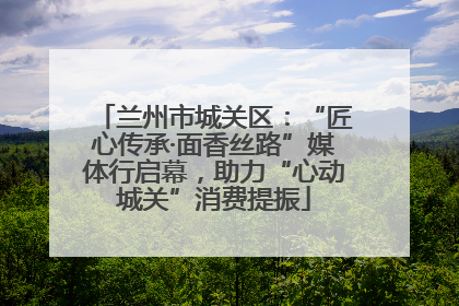 兰州市城关区：“匠心传承·面香丝路”媒体行启幕，助力“心动城关”消费提振