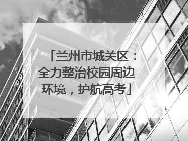 兰州市城关区：全力整治校园周边环境，护航高考