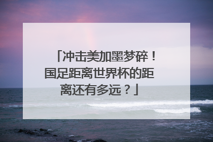冲击美加墨梦碎！国足距离世界杯的距离还有多远？