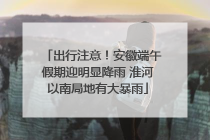 出行注意！安徽端午假期迎明显降雨 淮河以南局地有大暴雨