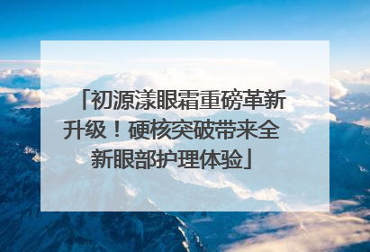 初源漾眼霜重磅革新升级！硬核突破带来全新眼部护理体验