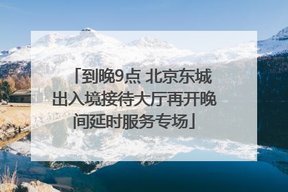 到晚9点 北京东城出入境接待大厅再开晚间延时服务专场
