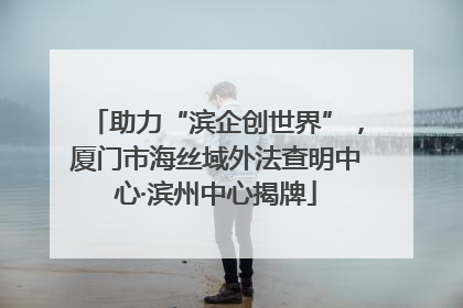 助力“滨企创世界”，厦门市海丝域外法查明中心·滨州中心揭牌