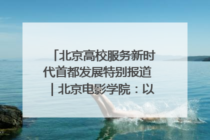北京高校服务新时代首都发展特别报道｜北京电影学院：以光影为笔 绘就首都高质量发展新画卷