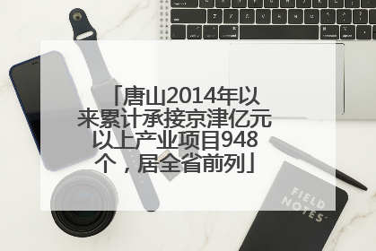 唐山2014年以来累计承接京津亿元以上产业项目948个，居全省前列