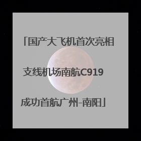 国产大飞机首次亮相支线机场南航C919成功首航广州-南阳