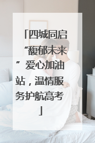 四城同启“馥郁未来”爱心加油站，温情服务护航高考