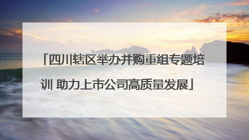 四川辖区举办并购重组专题培训 助力上市公司高质量发展