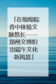 在绵绵粽香中体验文脉悠长——郑州文博织出端午文化新风景