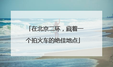在北京二环，藏着一个拍火车的绝佳地点