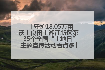 守护18.05万亩沃土良田！湘江新区第35个全国“土地日”主题宣传活动看点多