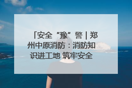 安全“豫”警｜郑州中原消防：消防知识进工地 筑牢安全“防火墙”