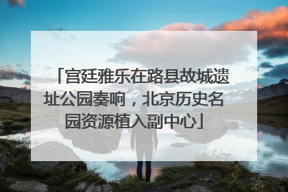 宫廷雅乐在路县故城遗址公园奏响，北京历史名园资源植入副中心