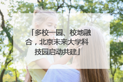 多校一园、校地融合，北京未来大学科技园启动共建