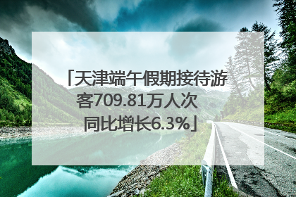 天津端午假期接待游客709.81万人次 同比增长6.3%