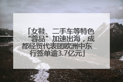 女鞋、二手车等特色“蓉品”加速出海，成都经贸代表团欧洲中东行签单逾3.7亿元