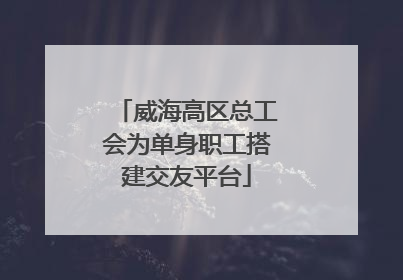 威海高区总工会为单身职工搭建交友平台