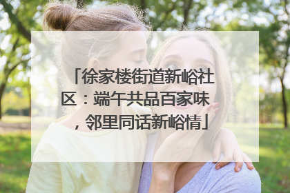 徐家楼街道新峪社区：端午共品百家味，邻里同话新峪情