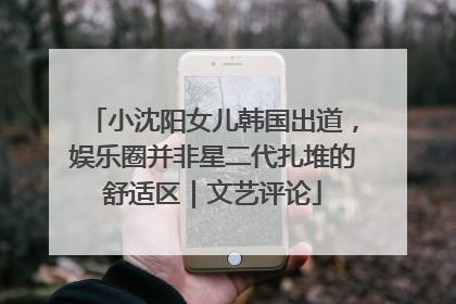 小沈阳女儿韩国出道,娱乐圈并非星二代扎堆的舒适区|文艺评论