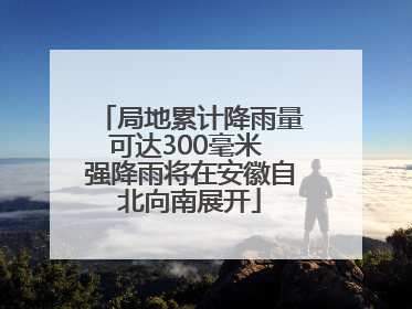 局地累计降雨量可达300毫米 强降雨将在安徽自北向南展开