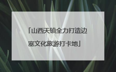 山西天镇全力打造边塞文化旅游打卡地