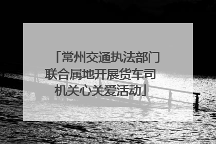 常州交通执法部门联合属地开展货车司机关心关爱活动