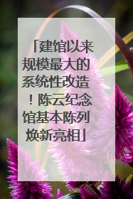 建馆以来规模最大的系统性改造！陈云纪念馆基本陈列焕新亮相
