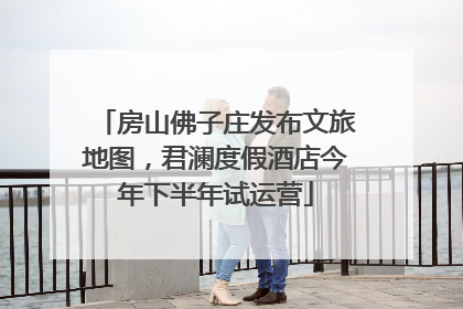房山佛子庄发布文旅地图，君澜度假酒店今年下半年试运营