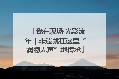 我在现场·光影流年｜非遗就在这里“润物无声”地传承