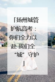 扬州城管护航高考：你们全力以赴 我们全“城”守护