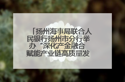 扬州海事局联合人民银行扬州市分行举办“深化产金融合 赋能产业链高质量发展”共建联学活动