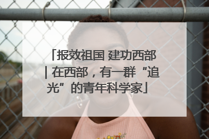 报效祖国 建功西部｜在西部，有一群“追光”的青年科学家
