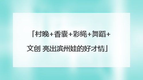 村晚+香囊+彩绳+舞蹈+文创 亮出滨州娃的好才情