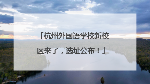 杭州外国语学校新校区来了，选址公布！
