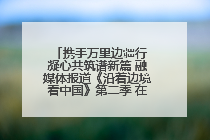 携手万里边疆行 凝心共筑谱新篇 融媒体报道《沿着边境看中国》第二季 在广西东兴正式启动