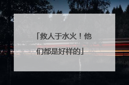 救人于水火！他们都是好样的