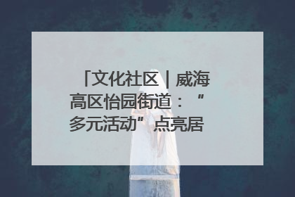 文化社区｜威海高区怡园街道：“多元活动”点亮居民“多彩生活”