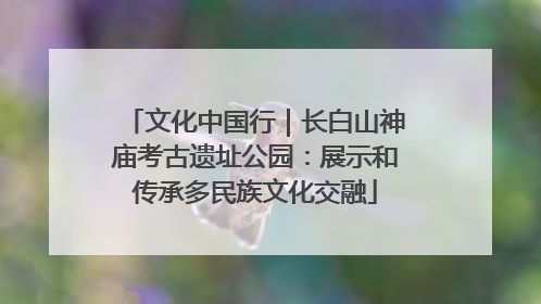 文化中国行｜长白山神庙考古遗址公园：展示和传承多民族文化交融