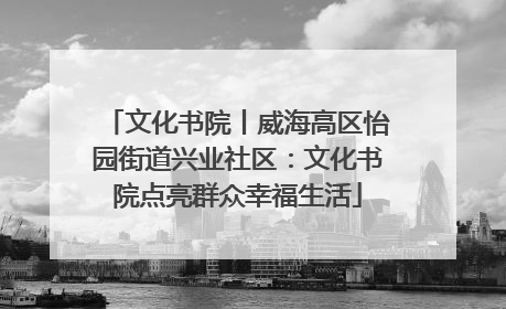 文化书院丨威海高区怡园街道兴业社区：文化书院点亮群众幸福生活