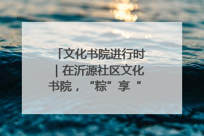 文化书院进行时｜在沂源社区文化书院，“粽”享“端午”美好时光