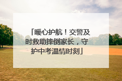 暖心护航！交警及时救助摔倒家长，守护中考温情时刻