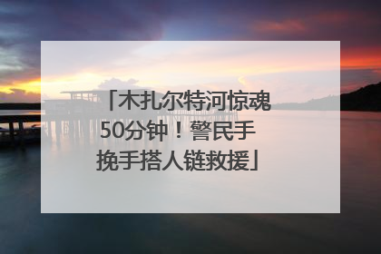 木扎尔特河惊魂50分钟！警民手挽手搭人链救援