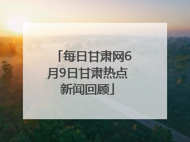 每日甘肃网6月9日甘肃热点新闻回顾
