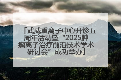 武威重离子中心开诊五周年活动暨“2025肿瘤离子治疗前沿技术学术研讨会”成功举办